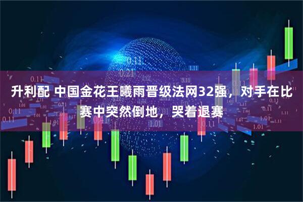 升利配 中国金花王曦雨晋级法网32强，对手在比赛中突然倒地，哭着退赛
