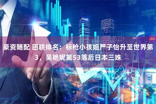 豪资随配 田联排名：标枪小孩姐严子怡升至世界第3，吴艳妮第53落后日本三姝