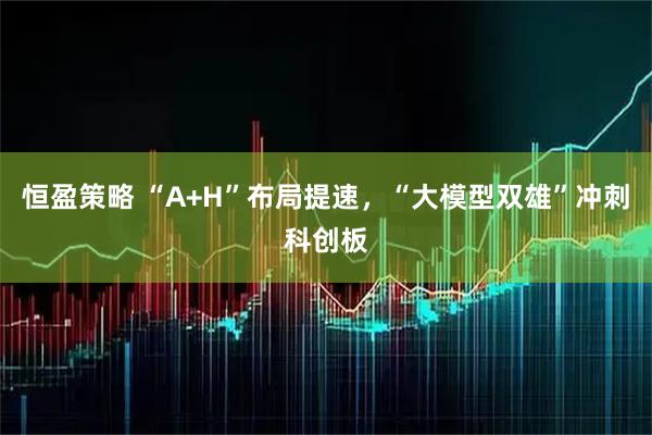 恒盈策略 “A+H”布局提速，“大模型双雄”冲刺科创板