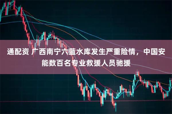 通配资 广西南宁六蓝水库发生严重险情，中国安能数百名专业救援人员驰援