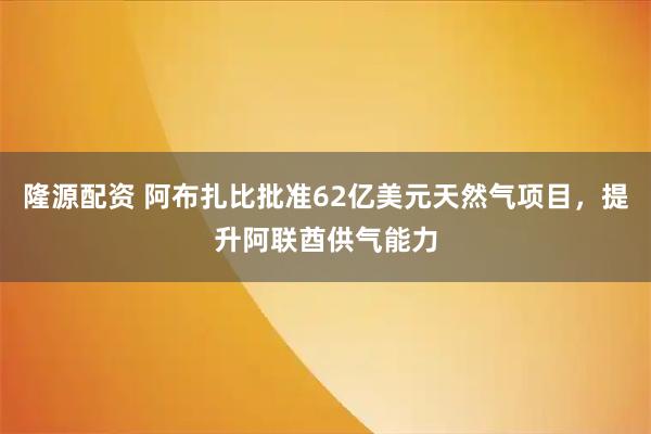隆源配资 阿布扎比批准62亿美元天然气项目，提升阿联酋供气能力