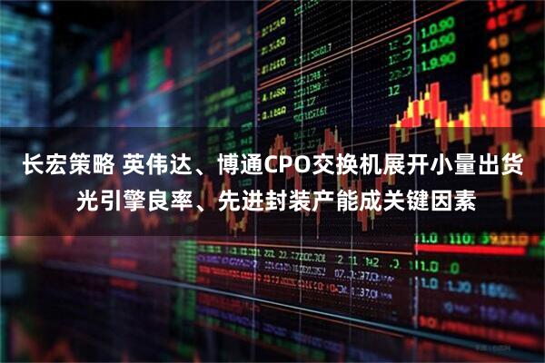 长宏策略 英伟达、博通CPO交换机展开小量出货 光引擎良率、先进封装产能成关键因素