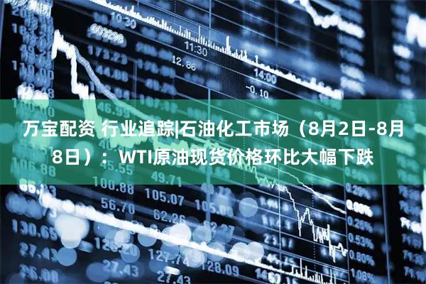 万宝配资 行业追踪|石油化工市场（8月2日-8月8日）：WTI原油现货价格环比大幅下跌