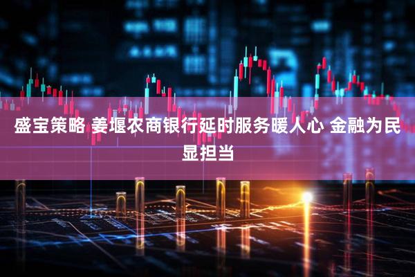 盛宝策略 姜堰农商银行延时服务暖人心 金融为民显担当